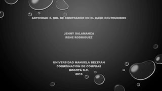 ACTIVIDAD 3. ROL DE COMPRADOR EN EL CASO COLTEUNIDOS
JENNY SALAMANCA
RENE RODRIGUEZ
UNIVERSIDAD MANUELA BELTRAN
COORDINACIÓN DE COMPRAS
BOGOTÁ D.C.
2015
 