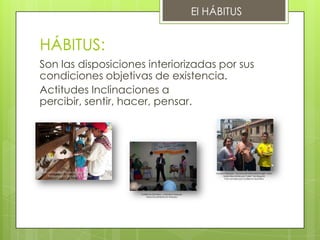 El HÁBITUS


HÁBITUS:
Son las disposiciones interiorizadas por sus
condiciones objetivas de existencia.
Actitudes Inclinaciones a
percibir, sentir, hacer, pensar.




Recorrido por Panaca Sabana – Foto                                              Sandra Vasquez – reconocen éste personaje?, Jhon
   tomada por Sandra Vasquez                                                          Mario Recorrido por Calle 7 en Bogotá
                                                                                       Foto tomada por Guillermo Quintero




                                     Guillermo Quintero y Sandra Vasquez,
                                          Obra Social Barrio el Amparo
 