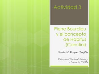 Actividad 3



Pierre Bourdieu
 y el concepto
     de Habitus
      (Canclini)
 Sandra M. Vasquez Trujillo

 Universidad Nacional Abierta y
            a Distancia, UNAD
 