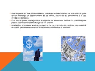  Una empresa así sea privada necesita mantener un buen manejo de sus finanzas para
que se mantenga un debido control de los fondos, ya sea de su procedencia o el uso
debido que se les da.
Esta lleva a que se pueda justificar el origen de los recursos su destinación y también para
prestar y cambiar moneda extranjera a sus clientes
Ayudando a la empresa a una supervivencia del negocio, evita las perdidas, mejor control
de costos y finalmente aumentar el crecimiento uniforme de la utilidades