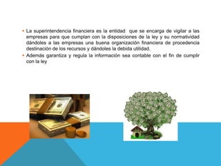  La superintendencia financiera es la entidad que se encarga de vigilar a las
empresas para que cumplan con la disposiciones de la ley y su normatividad
dándoles a las empresas una buena organización financiera de procedencia
destinación de los recursos y dándoles la debida utilidad.
Además garantiza y regula la información sea contable con el fin de cumplir
con la ley