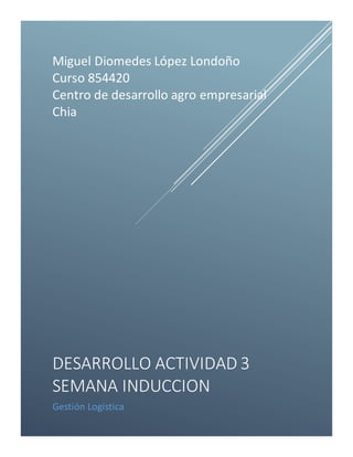 Miguel Diomedes López Londoño 
Curso 854420 
Centro de desarrollo agro empresarial 
Chia 
DESARROLLO ACTIVIDAD 3 
SEMANA INDUCCION 
Gestión Logística 
 
