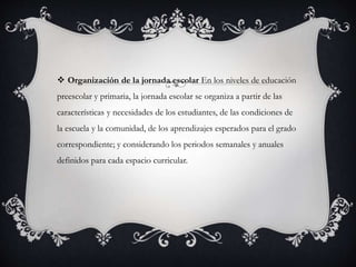  Organización de la jornada escolar En los niveles de educación
preescolar y primaria, la jornada escolar se organiza a partir de las
características y necesidades de los estudiantes, de las condiciones de
la escuela y la comunidad, de los aprendizajes esperados para el grado
correspondiente; y considerando los periodos semanales y anuales
definidos para cada espacio curricular.
 