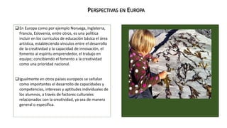 PERSPECTIVAS EN EUROPA 
En Europa como por ejemplo Noruega, Inglaterra, 
Francia, Eslovenia, entre otros, es una política 
incluir en los currículos de educación básica el área 
artística, estableciendo vínculos entre el desarrollo 
de la creatividad y la capacidad de innovación, el 
fomento al espíritu emprendedor, el trabajo en 
equipo; concibiendo el fomento a la creatividad 
como una prioridad nacional. 
Igualmente en otros países europeos se señalan 
como importantes el desarrollo de capacidades y 
competencias, intereses y aptitudes individuales de 
los alumnos, a través de factores culturales 
relacionados con la creatividad, ya sea de manera 
general o específica. 
 