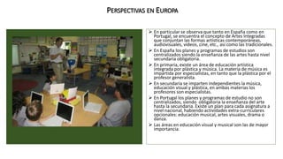 PERSPECTIVAS EN EUROPA 
 En particular se observa que tanto en España como en 
Portugal, se encuentra el concepto de Artes Integradas 
que conjuntan las formas artísticas contemporáneas, 
audiovisuales, videos, cine, etc., así como las tradicionales. 
 En España los planes y programas de estudios son 
centralizados siendo la enseñanza de las artes hasta nivel 
secundaria obligatoria. 
 En primaria, existe un área de educación artística 
integrada por plástica y música. La materia de música es 
impartida por especialistas, en tanto que la plástica por el 
profesor generalista. 
 En secundaria se imparten independientes la música, 
educación visual y plástica, en ambas materias los 
profesores son especialistas. 
 En Portugal los planes y programas de estudio no son 
centralizados, siendo obligatoria la enseñanza del arte 
hasta la secundaria. Existe un plan para cada asignatura a 
nivel nacional, habiendo actividades extra-curriculares 
opcionales: educación musical, artes visuales, drama o 
danza. 
 Las áreas en educación visual y musical son las de mayor 
importancia. 
 