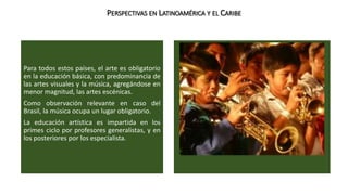PERSPECTIVAS EN LATINOAMÉRICA Y EL CARIBE 
Para todos estos países, el arte es obligatorio 
en la educación básica, con predominancia de 
las artes visuales y la música, agregándose en 
menor magnitud, las artes escénicas. 
Como observación relevante en caso del 
Brasil, la música ocupa un lugar obligatorio. 
La educación artística es impartida en los 
primes ciclo por profesores generalistas, y en 
los posteriores por los especialista. 
 