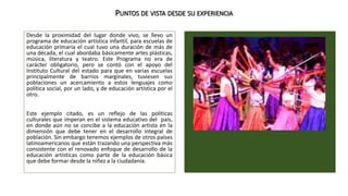 PUNTOS DE VISTA DESDE SU EXPERIENCIA 
Desde la proximidad del lugar donde vivo, se llevo un 
programa de educación artística infantil, para escuelas de 
educación primaria el cual tuvo una duración de más de 
una década, el cual abordaba básicamente artes plásticas, 
música, literatura y teatro. Este Programa no era de 
carácter obligatorio, pero se contó con el apoyo del 
Instituto Cultural del estado para que en varias escuelas 
principalmente de barrios marginales, tuviesen sus 
poblaciones un acercamiento a estos lenguajes como 
política social, por un lado, y de educación artística por el 
otro. 
Este ejemplo citado, es un reflejo de las políticas 
culturales que imperan en el sistema educativo del país, 
en donde aún no se concibe a la educación artista en la 
dimensión que debe tener en el desarrollo integral de 
población. Sin embargo tenemos ejemplos de otros países 
latinoamericanos que están trazando una perspectiva más 
consistente con el renovado enfoque de desarrollo de la 
educación artísticas como parte de la educación básica 
que debe formar desde la niñez a la ciudadanía. 
 
