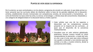 PUNTOS DE VISTA DESDE SU EXPERIENCIA 
Por lo anterior, ya sean centralizados o no los planes y programas de estudio en cada país, lo que debe primar es 
tener presente que los currículos deben de diseñarse sobre la base de los grandes objetivos de la educación 
artística, estableciendo vínculos transversales con competencias sociales, de comunicación y humanísticas, así 
como de fomentar los lazos entre las artes, la ciencia, la tecnología y demás áreas del conocimiento. Elevándola a 
una categoría de obligatoriedad en la educación básica y media superior. 
• Cabe señalar que uno de los aspectos a 
desarrollar son las competencias sociales 
presente en la mayoría de los currículos , al 
igual que el desarrollo de la conciencia 
medioambiental. 
• Considero que en este entorno globalizado, 
podríamos renovar nuestra mirada en cómo 
comprendemos la educación, a través del arte, 
en arte y por el arte, para que estos enfoques 
nos ayuden a entender y nos orienten para dar 
sentido a la vida, a nuestro entorno, desde la 
convivencia entre todos. 
 