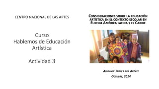 Curso 
Hablemos de Educación 
Artística 
Actividad 3 
CONSIDERACIONES SOBRE LA EDUCACIÓN 
ARTÍSTICA EN EL CONTEXTO ESCOLAR EN 
EUROPA AMÉRICA LATINA Y EL CARIBE 
ALUMNO: JAIME LARA ARZATE 
OCTUBRE, 2014 
CENTRO NACIONAL DE LAS ARTES 
 