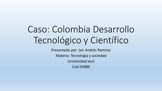 Caso: Colombia Desarrollo
Tecnológico y Científico
Presentado por: Jair Andrés Ramírez
Materia: Tecnología y sociedad
Universidad ecci
Cod:35889
 