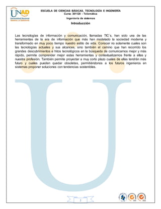 ESCUELA DE CIENCIAS BÁSICAS, TECNOLOGÍA E INGENIERÍA
Curso 301120 - Telemática
Ingeniería de sistemas
2
Introducción
Las tecnologías de información y comunicación, llamadas TIC´s, han sido una de las
herramientas de la era de información que más han modelado la sociedad moderna y
transformado en muy poco tiempo nuestro estilo de vida. Conocer no solamente cuales son
las tecnologías actuales y sus alcances, sino también el camino que han recorrido los
grandes descubrimientos e hitos tecnológicos en la búsqueda de comunicarnos mejor y más
rápido, permite comprender mejor estas herramientas y contextualizarnos frente a ellas y
nuestra profesión. También permite proyectar a muy corto plazo cuales de ellas tendrán más
futuro y cuales pueden quedar obsoletas, permitiéndonos a los futuros ingenieros en
sistemas proponer soluciones con tendencias sostenibles.
 