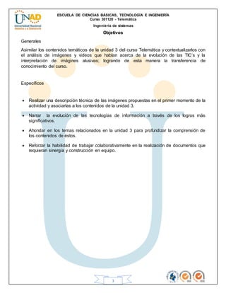 ESCUELA DE CIENCIAS BÁSICAS, TECNOLOGÍA E INGENIERÍA
Curso 301120 - Telemática
Ingeniería de sistemas
3
Objetivos
Generales
Asimilar los contenidos temáticos de la unidad 3 del curso Telemática y contextualizarlos con
el análisis de imágenes y videos que hablan acerca de la evolución de las TIC’s y la
interpretación de imágines alusivas; logrando de esta manera la transferencia de
conocimiento del curso.
Específicos
 Realizar una descripción técnica de las imágenes propuestas en el primer momento de la
actividad y asociarlas a los contenidos de la unidad 3.
 Narrar la evolución de las tecnologías de información a través de los logros más
significativos.
 Ahondar en los temas relacionados en la unidad 3 para profundizar la comprensión de
los contenidos de éstos.
 Reforzar la habilidad de trabajar colaborativamente en la realización de documentos que
requieran sinergia y construcción en equipo.
 