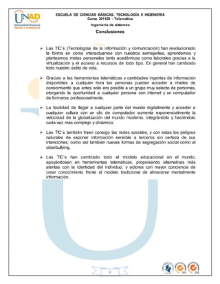ESCUELA DE CIENCIAS BÁSICAS, TECNOLOGÍA E INGENIERÍA
Curso 301120 - Telemática
Ingeniería de sistemas
8
Conclusiones
 Las TIC’s (Tecnologías de la información y comunicación) han revolucionado
la forma en como interactuamos con nuestros semejantes, aprendemos y
planteamos metas personales tanto académicas como laborales gracias a la
virtualización y el acceso a recursos de todo tipo. En general han cambiado
todo nuestro estilo de vida.
 Gracias a las herramientas telemáticas y cantidades ingentes de información
disponibles a cualquier hora las personas pueden acceder a niveles de
conocimiento que antes solo era posible a un grupo muy selecto de personas,
otorgando la oportunidad a cualquier persona con internet y un computador
de formarse profesionalmente.
 La facilidad de llegar a cualquier parte del mundo digitalmente y acceder a
cualquier cultura con un clic de computador aumenta exponencialmente la
velocidad de la globalización del mundo moderno, integrándolo y haciéndolo
cada vez más complejo y dinámico.
 Las TIC’s también traen consigo las redes sociales, y con estas los peligros
naturales de exponer información sensible a terceros sin certeza de sus
intenciones; como así también nuevas formas de segregación social como el
ciberbullying.
 Las TIC’s han cambiado todo el modelo educacional en el mundo,
apoyándosen en herramientas telemáticas, proponiendo alternativas más
atentas con la identidad del individuo, y actores con mayor conciencia de
crear conocimiento frente al modelo tradicional de almacenar mentalmente
información.
 