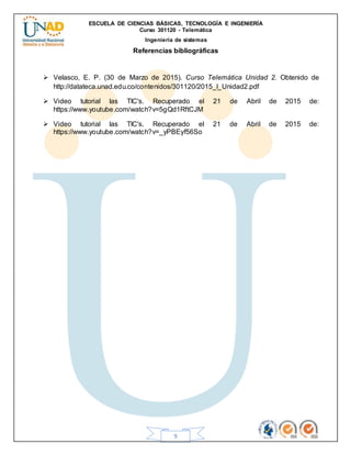 ESCUELA DE CIENCIAS BÁSICAS, TECNOLOGÍA E INGENIERÍA
Curso 301120 - Telemática
Ingeniería de sistemas
9
Referencias bibliográficas
 Velasco, E. P. (30 de Marzo de 2015). Curso Telemática Unidad 2. Obtenido de
http://datateca.unad.edu.co/contenidos/301120/2015_I_Unidad2.pdf
 Video tutorial las TIC's. Recuperado el 21 de Abril de 2015 de:
https://www.youtube.com/watch?v=5gQd1RftCJM
 Video tutorial las TIC's. Recuperado el 21 de Abril de 2015 de:
https://www.youtube.com/watch?v=_yPBEyf56So
 