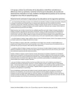 3. En grupo, analizar las entrevistas de las educadoras e identificar coincidencias o
diferencias entre sus opiniones. Comentar la forma que la educadora, de acuerdo con
observaciones realizadas en el aula, establece interdependencia positiva con los alumnos
al organizar a los niños en pequeños grupos.

Posteriormente contrastar lo expresado por las educadoras con las siguientes opiniones:
“…con el aprendizaje del trabajo en equipo: no es suficiente que aprendan a trabajar en equipo practicando, trabajando
en equipo en la práctica de las distintas áreas; es necesario que, además de esto, se les enseñe de una forma
sistemática, estructurada, ordenada y persistente a trabajar en equipo, hay que mostrar a los alumnos y a las alumnas
en qué consiste formar un equipo de trabajo y cómo pueden organizarse mejor para que su equipo rinda al máximo y
puedan beneficiarse de esta forma de trabajar…

Debemos pensar que no todo el mundo tiene las cualidades específicas para saber trabajar en equipos reducidos, y
trabajar en equipo es más difícil de lo que parece inicialmente. Incluso, con algunos alumnos (muy individualistas o
competitivos) es muy difícil lograrlo. De esta manera, hemos constatado que se cae fácilmente en una especie de
círculo vicioso: como que no saben trabajar en equipo y las veces que lo hemos probado no ha acabado de funcionar,
casi no usamos esta forma de enseñar, o no la usamos nunca, con lo cual no aprenden jamás a trabajar en equipo…

…no es fácil trabajar en equipo, surgen conflictos internos y entre los distintos equipos, frente a lo que algunos alumnos
se resisten cada vez más a trabajar de esta forma en clase…

Para que trabajen en equipo, sobre todo, si pretendemos que lo hagan muy a menudo, es imprescindible que se
preparen para trabajar de esta manera, que lo aprendan, y, por lo tanto, es necesario que se lo enseñemos como un
contenido más, que, por otra parte, cobra cada día mayor importancia…

…no podemos utilizar el trabajo en equipo como recurso si los alumnos no saben trabajar en equipo; y como no saben
debemos enseñárselo, de modo que cuanto más sepan trabajar en equipo más útil será como recurso y, por lo tanto,
más rendimiento sacaremos de esta manera de enseñar…

Enseñar a trabajar en equipo a nuestros alumnos consiste, básicamente en ayudarles a especificar con claridad los
objetivos que se proponen, las metas que tienen que alcanzar; enseñarles a organizarse como equipo para conseguir
estas metas (hecho que supone la distribución de distintos roles y responsabilidades dentro del equipo y el reparto de
las distintas tareas si se trata de hacer algo entre todos), y enseñarles, practicándolas, las habilidades sociales
imprescindibles para trabajar en grupos reducidos…

…para que el trabajo en equipo sea eficaz lo primero que deben tener claro son los objetivos que persiguen. Y
tratándose de equipos de aprendizaje cooperativos, el primer objetivo es obvio: progresar todos en el aprendizaje,
saber… más de lo que sabían al iniciar, cada uno según sus capacidades; no se trata de que todos aprendan lo mismo,
sino de que cada uno progrese en su aprendizaje. El segundo objetivo es igualmente claro: ayudarse unos a otros,
cooperar, para progresar en el aprendizaje…

Entre las habilidades sociales propias del trabajo en grupos reducidos podemos citar las siguientes: escuchar con
atención a los compañeros, usar un tono de voz suave, respetar el turno de palabra, preguntar con corrección,
compartir las cosas y las ideas, pedir ayuda con corrección, ayudar a los compañeros, acabar las tareas, estar atento,
controlar el tiempo de trabajo, etc. Estas habilidades sociales pueden convertirse en compromisos personales de cada
miembro del equipo como contribución personal al buen funcionamiento de éste…”




Pujolàs, Pere Maset (2008), en 9 ideas clave. El aprendizaje cooperativo, Barcelona, Graó, pp. 215‐220.
 