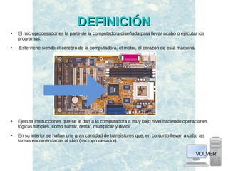 DEFINICIÓNDEFINICIÓN
● El microprocesador es la parte de la computadora diseñada para llevar acabo o ejecutar los
programas.
● Este viene siendo el cerebro de la computadora, el motor, el corazón de esta máquina.
● Ejecuta instrucciones que se le dan a la computadora a muy bajo nivel haciendo operaciones
lógicas simples, como sumar, restar, multiplicar y dividir.
● En su interior se hallan una gran cantidad de transistores que, en conjunto llevan a cabo las
tareas encomendadas al chip (microprocesador).
VOLVER
 