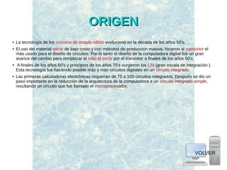 ORIGENORIGEN
● La tecnología de los circuitos de estado sólido evolucionó en la década de los años 50's.
● El uso del material silicio de bajo costo y con métodos de producción masiva, hicieron al transistor el
más usado para el diseño de circuitos. Por lo tanto el diseño de la computadora digital fue un gran
avance del cambio para remplazar al tubo al vacío por el transistor a finales de los años 50's.
● A finales de los años 60's y principios de los años 70's surgieron los LSI (gran escala de integración ).
Esta tecnología fue haciendo posible más y más circuitos digitales en un circuito integrado.
● Las primeras calculadoras electrónicas requerían de 75 a 100 circuitos integrados. Después se dio un
paso importante en la reducción de la arquitectura de la computadora a un circuito integrado simple,
resultando un circuito que fue llamado el microprocesador.
VOLVER
 