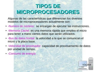 TIPOS DETIPOS DE
MICROPROCESADORESMICROPROCESADORES
Algunas de las características que diferencian los diversos
modelos de microprocesadores actualmente son:
● -Numero de núcleos: se encargan de ejecutar las instrucciones.
● -Memoria Caché: es una memoria rápida que emplea el micro
para tener a mano ciertos datos que serán utilizados.
● -Bus de datos frontal: la velocidad a la que se comunican el
micro y la placa base.
● -Velocidad de procesador: capacidad de procesamiento de datos
por unidad de tiempo.
● -Consumo de energía
VOLVER
 