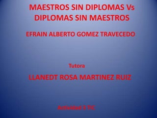 MAESTROS SIN DIPLOMAS Vs
DIPLOMAS SIN MAESTROS
EFRAIN ALBERTO GOMEZ TRAVECEDO
Tutora
LLANEDT ROSA MARTINEZ RUIZ
Actividad 3 TIC
 