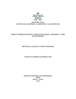REGIONAL HUILA
CENTRO DE LA EMPRESA, LA INDUSTRIA Y LOS SERVICIOS
ENSAYO TRABAJO EN GRUPO, TRABAJO EN EQUIPO, LIDERAZGO Y TOMA
DE DECISIONES.
SERVICIO AL CLIENTE: UN RETO PERSONAL
MAYRA ALEJANDRA GUTIERREZ ROA
SERVICIO NACIONAL DE APRENDIZAJE
¨SENA¨
NEIVA – HUILA
2014
 