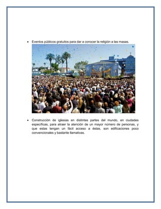  Eventos públicos gratuitos para dar a conocer la religión a las masas.
 Construcción de iglesias en distintas partes del mundo, en ciudades
específicas, para atraer la atención de un mayor número de personas, y
que estas tengan un fácil acceso a éstas, son edificaciones poco
convencionales y bastante llamativas.
 