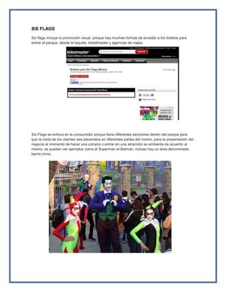 SIX FLAGS
Six flags incluye la promoción visual, porque hay muchas formas de acceder a los boletos para
entrar al parque, desde la taquilla, ticketmaster y agencias de viajes.
Six Flags se enfoca en la consumidor porque tiene diferentes secciones dentro del parque para
que la visita de los clientes sea placentera en diferentes partes del mismo, para la presentación del
negocio al momento de hacer una compra o entrar en una atracción se ambienta de acuerdo al
mismo, se pueden ver ejemplos como el Superman el Batman, incluso hay un área denominada
barrió chino.
 