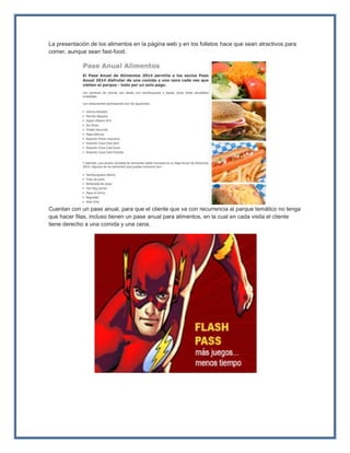 La presentación de los alimentos en la página web y en los folletos hace que sean atractivos para
comer, aunque sean fast-food.
Cuentan con un pase anual, para que el cliente que va con recurrencia al parque temático no tenga
que hacer filas, incluso tienen un pase anual para alimentos, en la cual en cada visita el cliente
tiene derecho a una comida y una cena.
 