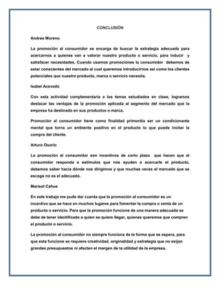 CONCLUSIÓN
Andrea Moreno
La promoción al consumidor se encarga de buscar la estrategia adecuada para
acercarnos a quienes van a valorar nuestro producto o servicio, para inducir y
satisfacer necesidades. Cuando usamos promociones la consumidor debemos de
estar conscientes del mercado al cual queremos introducirnos así como los clientes
potenciales que nuestro producto, marca o servicio necesita.
Isabel Acevedo
Con esta actividad complementaria a los temas estudiados en clase, logramos
destacar las ventajas de la promoción aplicada al segmento del mercado que la
empresa ha destinado en sus productos o marca.
Promoción al consumidor tiene como finalidad primordia ser un condicionante
mental que torna un ambiente positivo en el producto lo que puede incitar la
compra del cliente.
Arturo Osorio
La promoción al consumidor son incentivos de corto plazo que hacen que el
consumidor responda a estímulos que nos ayuden a acercarle el producto,
debemos saber hacia dónde nos dirigimos y que muchas veces el mercado que se
escoge no es el adecuado.
Marisol Cahue
En este trabajo me pude dar cuenta que la promoción al consumidor es un
incentivo que se hace en muchos lugares para fomentar la compra o venta de un
producto o servicio. Para que la promoción funcione de una manera adecuada se
debe de tener identificado a quien se quiere llegar, quienes queremos que compren
el producto o servicio.
La promoción al consumidor no siempre funciona de la forma que se espera, para
que esta funcione se requiere creatividad, originalidad y estrategia que no exijan
grandes presupuestos ni afecten el margen de la utilidad de la empresa.
 