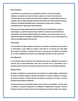 Brian Dardayrol
La promoción la consumidor como podemos observar a través del trabajo
realizado, y tomando en cuenta lo visto en clase, sirve como una manera de
condicionamiento de la mente del consumidor a realizar la compra del producto en
cuestión, esta se logra mediante estímulos que afectan de manera positiva hacia el
producto, tornándolo deseable para el consumidor aunque este no tenga la
necesidad actual o alguna por dicho producto.
Para que esta tenga el efecto deseado se debe de tener identificado a quien se
quiere llegar y a quienes buscamos que realicen la compra, las promociones al
consumidor no funcionan igual en todas las personas, es por eso que eso que su
elaboración debe ser cuidadosa y detallada para su éxito, y aun así nada asegura su
total funcionalidad dentro del mercado.
Andrea Díaz
La promoción se logra mediante estímulos que afectan al producto para incentivar
al consumidor y este realice la compra. Todo esto es un proceso de corto plazo
para cautivar al público y hacerlo creer que la compra que se realiza es necesaria
en su vida. Completan las acciones con publicidad y facilita la venta al personal.
Omar Mendiola
La promoción busca incentivar al consumidor para que se adquiera el producto o
servicio que se está ofreciendo; para esto se busca que el consumidor vea al
producto más cerca de él, haciendo que este sea una de sus principales opciones.
Mariana Reyes
Cuando se analizan las promociones al consumidor, se puede obtener información
de cómo la empresa capta la atención del cliente y lo incita a realizar una compra.
Se busca convencer al cliente de que el producto a consumir es un bien o servicio
necesario para obtener beneficios.
Las promociones al consumidor buscan crear o formar una relación o vínculo entre
el cliente y la empresa logrando una fidelidad y compromiso reciproco. Tanto al
cliente le conviene comprar ahí como a la empresa le conviene vender a ese cliente.
 