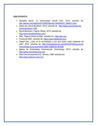 BIBLIOGRAFÍA
 Alandete David, La Cienciología pierde tirón, 2012, extraído de:
http://elpais.com/elpais/2012/08/03/gente/1344004337_880251.html
 Depor-pe, David Beckham, 2014, extraido de : http://depor.pe/noticias-de-
david-beckham-1045
 David Beckham, Página Oficial, 2014, extraido de:
http://www.davidbeckham.com/
 EBC, Página Oficial de EBC, extraido de : http://ebc.mx/
 Facebook EBC, extraído de: https://www.facebook.com/
 Gilgoff Dan, ¿Qué es la cienciología y por qué todos están hablando de
ella?, 2012, extraído de: http://cnnespanol.cnn.com/2012/07/04/que-es-la-
cienciologia-y-por-que-todos-estan-hablando-de-ella/
 Iglesia de Scientology Internacional. Scientology, 2014, extraído de:
http://www.scientology.org.mx/.
 Web Comunicaciones S.C, Nutrisa, 1996, extraído de:
http://www.webcom.com.mx/.
 