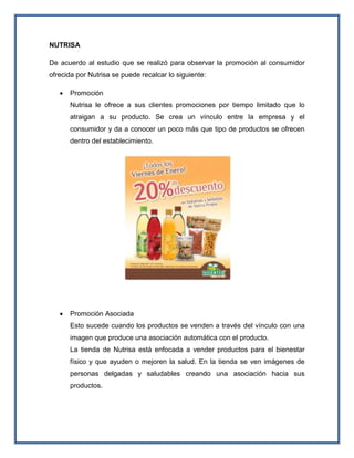 NUTRISA
De acuerdo al estudio que se realizó para observar la promoción al consumidor
ofrecida por Nutrisa se puede recalcar lo siguiente:
 Promoción
Nutrisa le ofrece a sus clientes promociones por tiempo limitado que lo
atraigan a su producto. Se crea un vínculo entre la empresa y el
consumidor y da a conocer un poco más que tipo de productos se ofrecen
dentro del establecimiento.
 Promoción Asociada
Esto sucede cuando los productos se venden a través del vínculo con una
imagen que produce una asociación automática con el producto.
La tienda de Nutrisa está enfocada a vender productos para el bienestar
físico y que ayuden o mejoren la salud. En la tienda se ven imágenes de
personas delgadas y saludables creando una asociación hacia sus
productos.
 