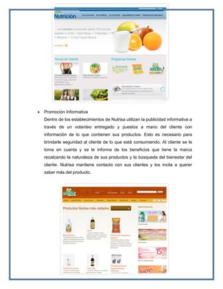  Promoción Informativa
Dentro de los establecimientos de Nutrisa utilizan la publicidad informativa a
través de un volanteo entregado y puestos a mano del cliente con
información de lo que contienen sus productos. Esto es necesario para
brindarle seguridad al cliente de lo que está consumiendo. Al cliente se le
toma en cuenta y se le informa de los beneficios que tiene la marca
recalcando la naturaleza de sus productos y la búsqueda del bienestar del
cliente. Nutrisa mantiene contacto con sus clientes y los incita a querer
saber más del producto.
 
