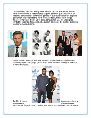 Llamarse David Beckham tiene grandes ventajas para las marcas que buscan
cierta asociación con la personalidad y su perfil. Tenemos que Beckham es un
personaje camaleónico y con muchos perfiles, ya que la asociación que se puede
generar con esta celebridad va desde fortuna, estatus, familia ideal, cuerpo
deseado, empresario, físico, fútbol, salud, sensualidad, lujo, con una esposa
envidiable, elegancia, fama, éxito, etc., que son los deseos del cliente o que quiera
provocar la marca al cliente.
Incluso también tiene que ver lo que su mujer, Victoria Beckham representa en
individual y ellos como pareja, para que un cliente se refiera al contexto de él con
la marca anunciada.
Con David, vemos desde promociones y
anuncios para diversas marcas
como Adidas, Armani, Pepsi y muchas más, a tener tu propia línea de ropa interior
 