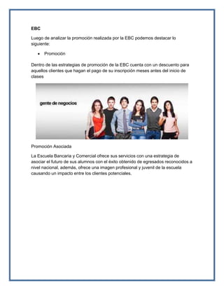 EBC
Luego de analizar la promoción realizada por la EBC podemos destacar lo
siguiente:
 Promoción
Dentro de las estrategias de promoción de la EBC cuenta con un descuento para
aquellos clientes que hagan el pago de su inscripción meses antes del inicio de
clases
Promoción Asociada
La Escuela Bancaria y Comercial ofrece sus servicios con una estrategia de
asociar el futuro de sus alumnos con el éxito obtenido de egresados reconocidos a
nivel nacional, además, ofrece una imagen profesional y juvenil de la escuela
causando un impacto entre los clientes potenciales.
 