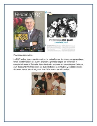 Promoción informativa
La EBC realiza promoción informativa de varias formas, la primera es presencia en
ferias académicas en las cuales explican a grandes rasgos los beneficios y
características de la Escuela, después de ello se ponen en contacto para invitarlos
a un desayuno informativo con las autoridades de la institución y en ocasiones ex
alumnos; siendo esta la segunda fase de la promoción informativa.
 