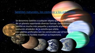 - Satélites naturales, los cometas y los asteroides
Se denomina Satélite a cualquier objeto que orbita alrededor
de un planeta soportando diversas fuerzas. Generalmente el
satélite es mucho más pequeño y acompaña al planeta en su
evolución alrededor de la estrella que orbita.
Los satélites artificiales son los construidos por el hombre, y
por lo tanto es factible modificar su trayectoria.
 