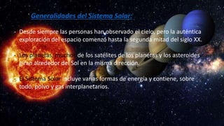 Generalidades del Sistema Solar:
- Desde siempre las personas han observado el cielo, pero la auténtica
exploración del espacio comenzó hasta la segunda mitad del siglo XX.
- Los planetas, muchos de los satélites de los planetas y los asteroides
giran alrededor del Sol en la misma dirección.
- El Sistema Solar incluye varias formas de energía y contiene, sobre
todo, polvo y gas interplanetarios.
 