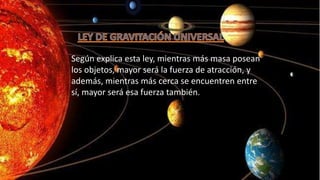 Según explica esta ley, mientras más masa posean
los objetos, mayor será la fuerza de atracción, y
además, mientras más cerca se encuentren entre
sí, mayor será esa fuerza también.
 