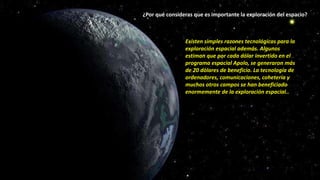 ¿Por qué consideras que es importante la exploración del espacio?
Existen simples razones tecnológicas para la
exploración espacial además. Algunos
estiman que por cada dólar invertido en el
programa espacial Apolo, se generaron más
de 20 dólares de beneficio. La tecnología de
ordenadores, comunicaciones, cohetería y
muchos otros campos se han beneficiado
enormemente de la exploración espacial..
 