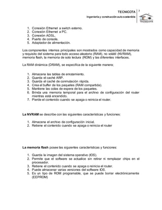 TECNICOTA 
Ingeniería y construcción auto s ostenible 
7 
1. Conexión Ethernet a switch externo. 
2. Conexión Ethernet a PC. 
3. Conexión ADSL. 
4. Puerto de consola. 
5. Adaptador de alimentación. 
Los componentes internos principales son mostrados como capacidad de memoria 
y requisito del sistema para todo acceso aleatorio (RAM), no volátil (NVRAM), 
memoria flash, la memoria de solo lectura (ROM) y las diferentes interfaces. 
La RAM dinámica (DRAM), se especifica de la siguiente manera; 
1. Almacena las tablas de enrutamiento. 
2. Guarda el caché ARP. 
3. Guarda el caché de conmutación rápida. 
4. Crea el buffer de los paquetes (RAM compartida). 
5. Mantiene las colas de espera de los paquetes. 
6. Brinda una memoria temporal para el archivo de configuración del router 
mientras está encendido. 
7. Pierde el contenido cuando se apaga o reinicia el router. 
La NVRAM se describe con las siguientes características y funciones: 
1. Almacena el archivo de configuración inicial. 
2. Retiene el contenido cuando se apaga o reinicia el router 
La memoria flash posee las siguientes características y funciones: 
1. Guarda la imagen del sistema operativo (IOS). 
2. Permite que el software se actualice sin retirar ni remplazar chips en el 
procesador. 
3. Retiene el contenido cuando se apaga o reinicia el router. 
4. Puede almacenar varias versiones del software IOS. 
5. Es un tipo de ROM programable, que se puede borrar electrónicamente 
(EEPROM) 
 