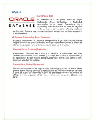 ORACLE
Acme Packet 4600
La plataforma SBC de gama media de mayor
rendimiento ofrece confiabilidad y flexibilidad
demostradas en el campo: Proporciona mayor
capacidad y rendimiento sobre los sistemas de gama
media de la generación anterior, alta disponibilidad,
configuración flexible y una estrecha integración para ofrecer servicios avanzados
a un costo menor.
JD Edwards EnterpriseOne Buyer Workspace
Procesos colaborativos: JD Edwards EnterpriseOne Buyer Workspace le permite
adoptar procesos de aprovisionamiento lean, gestionando eficazmente el pedido, el
cliente, el proveedor y el inventario desde una única fuente intuitiva.
Communications Converged Application
Aplicaciones Converged Web-Telecom: El servidor de aplicaciones IMS más
utilizado de la industria reduce el costo y el tiempo de desarrollo e implementación
de aplicaciones de gran alcance para proveedores de servicios de comunicación,
empresas y centros de contacto.
Scorecard and Strategy Management
Desbloquear el potencial del negocio: Esta solución proporciona un marco que le
permite definir metas y objetivos estratégicos que se pueden conectar en cascada
a todos los niveles de su empresa. Con él, los empleados entienden su impacto en
el logro del éxito y pueden alinear sus acciones en consecuencia. (Oracle.com,
2010)
 