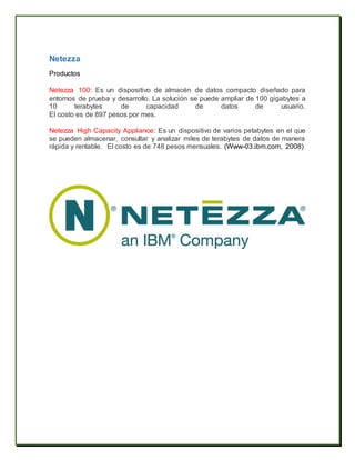 Netezza
Productos
Netezza 100: Es un dispositivo de almacén de datos compacto diseñado para
entornos de prueba y desarrollo. La solución se puede ampliar de 100 gigabytes a
10 terabytes de capacidad de datos de usuario.
El costo es de 897 pesos por mes.
Netezza High Capacity Appliance: Es un dispositivo de varios petabytes en el que
se pueden almacenar, consultar y analizar miles de terabytes de datos de manera
rápida y rentable. El costo es de 748 pesos mensuales. (Www-03.ibm.com, 2008)
 