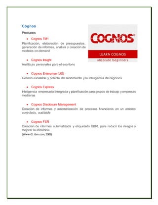 Cognos
Productos
 Cognos TM1
Planificación, elaboración de presupuestos,
generación de informes, análisis y creación de
modelos on-demand
 Cognos Insight
Analíticas personales para el escritorio
 Cognos Enterprise (US)
Gestión escalable y potente del rendimiento y la inteligencia de negocios
 Cognos Express
Inteligencia empresarial integrada y planificación para grupos de trabajo y empresas
medianas
 Cognos Disclosure Management
Creación de informes y automatización de procesos financieros en un entorno
controlado, auditable
 Cognos FSR
Creación de informes automatizada y etiquetado XBRL para reducir los riesgos y
mejorar la eficiencia
(Www-01.ibm.com, 2009)
 