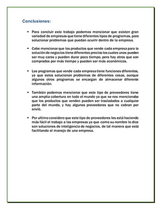Conclusiones:
 Para concluir este trabajo podemos mencionar que existen gran
variedad de empresas que tiene diferentes tipos de programas, para
solucionar problemas que puedan ocurrir dentro de la empresa.
 Cabe mencionarque los productos que vende cada empresapara la
soluciónde negocios tiene diferentes precios loscuales unos pueden
ser muy caros y pueden durar poco tiempo, pero hay otros que son
comprados por más tiempo y pueden ser más económicos.
 Los programas que vende cada empresatiene funciones diferentes,
ya que estos solucionan problemas de diferentes cosas, aunque
algunos otros programas se encargan de almacenar diferente
información.
 También podemos mencionar que este tipo de proveedores tiene
una amplia cobertura en todo el mundo ya que se nos mencionaba
que los productos que venden pueden ser trasladados a cualquier
parte del mundo, y hay algunos proveedores que no cobran por
envió.
 Por ultimo considero que este tipo de proveedores les estáhaciendo
más fácil el trabajo a las empresas ya que como su nombre lo dice
son soluciones de inteligencia de negocios, de tal manera que está
facilitando el manejo de una empresa.
 