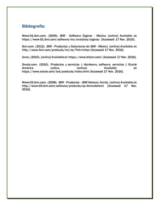 Bibliografía:
Www-01.ibm.com. (2009). IBM - Software Cognos - Mexico. [online] Available at:
https://www-01.ibm.com/software/mx/analytics/cognos/ [Accessed 17 Nov. 2016].
Ibm.com. (2012). IBM - Productos y Soluciones de IBM - México. [online] Available at:
http://www.ibm.com/products/mx/es/?lnk=mhpr [Accessed 17 Nov. 2016].
Anon, (2010). [online] Availableat: https://www.bitam.com/[Accessed 17 Nov. 2016].
Oracle.com. (2010). Productos y servicios | Hardware, software, servicios | Oracle
América Latina. [online] Available at:
https://www.oracle.com/lad/products/index.html [Accessed 17 Nov. 2016].
Www-03.ibm.com. (2008). IBM - Productos - IBM Netezza family. [online] Available at:
http://www-03.ibm.com/software/products/es/ibmnetefami [Accessed 17 Nov.
2016].
 