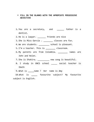  FILL IN THE BLANKS WITH THE APROPIATE POSSESSIVE
ADJECTIVE

1. You are a secretary,

and

______ father is a

dentist.
2. He is a lawyer. _______ friends are nice
3. She is Miss García . ________ classes are fun.
4. We are students. _________ school is pleasant.
5. I’m a teacher. This is ________ classroom.
6. My parents are from Colombia. ________ names are
John and Helen.
7. She is Shakira. __________ new song is beautiful.
8. I study in GNCS school _____ social teacher is
Ibeth
9. What is _____name ?
10.What

is

_____

subject is English.

Her

name is Amy

favourite

subject?

My

favourite

 
