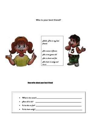 Who is your best friend?

Hello. This is my best
friend.

His name is Simon
He is ten years old
He is short and fat
His hair is curly and
black
His eyes are black

Now write about your best friend

What is his name?________________________________________________
How old is he?

________________________________________________

Is he thin or fat? ________________________________________________
Is his hair curly? _________________________________________________

 
