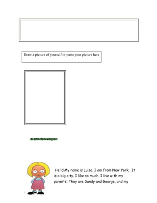 Draw a picture of yourself or paste your picture here

Readthefollowingtext

Hello!My name is Luisa. I am from New York. It
is a big city. I like so much. I live with my
parents. They are Sandy and George, and my

 