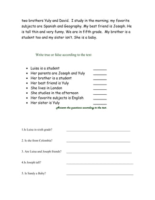 two brothers Yuly and David. I study in the morning; my favorite
subjects are Spanish and Geography. My best friend is Joseph. He
is tall thin and very funny. We are in fifth grade. My brother is a
student too and my sister isn’t. She is a baby.

Write true or false according to the text

Luisa is a student
Her parents are Joseph and Yuly
Her brother is a student
Her best friend is Yuly
She lives in London
She studies in the afternoon
Her favorite subjects is English
Her sister is Yuly

______
______
______
______
______
______
______
______

Answer the questions according to the text.

1.Is Luisa in sixth grade?

__________________________________________

2. Is she from Colombia?

__________________________________________

3. Are Luisa and Joseph friends?

___________________________________________

4.Is Joseph tall?

____________________________________________

5. Is Sandy a Baby?

____________________________________________

 