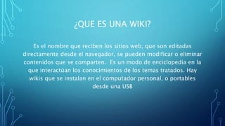 ¿QUE ES UNA WIKI?
Es el nombre que reciben los sitios web, que son editadas
directamente desde el navegador, se pueden modificar o eliminar
contenidos que se comparten. Es un modo de enciclopedia en la
que interactúan los conocimientos de los temas tratados. Hay
wikis que se instalan en el computador personal, o portables
desde una USB
 